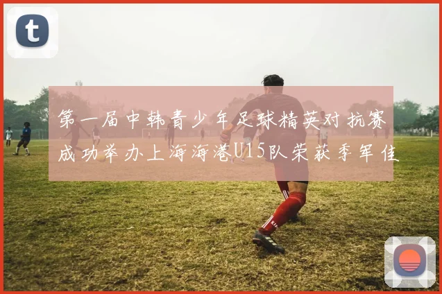 第一届中韩青少年足球精英对抗赛成功举办上海海港U15队荣获季军佳绩