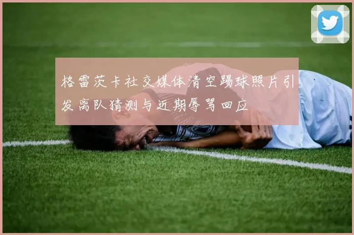 格雷茨卡社交媒体清空踢球照片引发离队猜测与近期辱骂回应