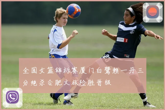 全国女篮锦标赛厦门白鹭赖一丹三分绝杀合肥文旅险胜晋级