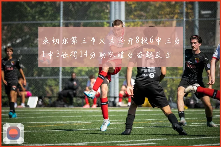 米切尔第三节火力全开8投6中三分1中3独得14分助队追分奋起反击