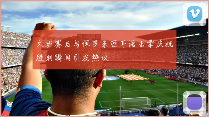 文班赛后与保罗亲密耳语击掌庆祝胜利瞬间引发热议