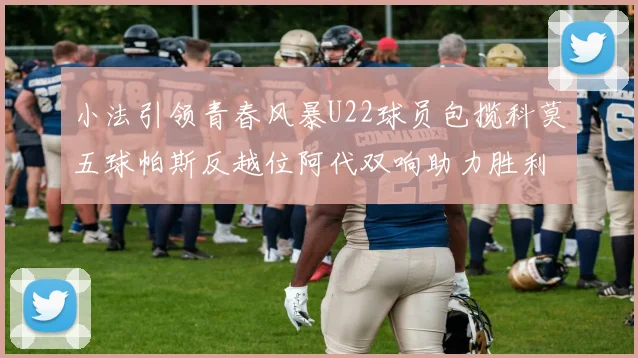 小法引领青春风暴U22球员包揽科莫五球帕斯反越位阿代双响助力胜利