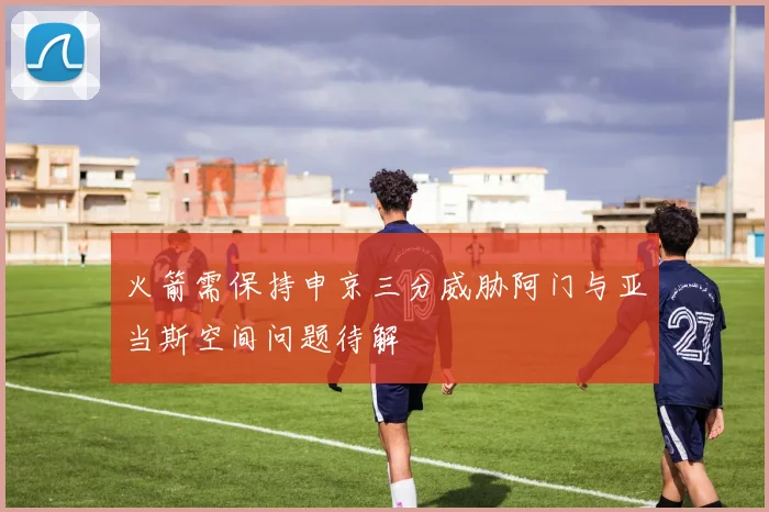 火箭需保持申京三分威胁阿门与亚当斯空间问题待解