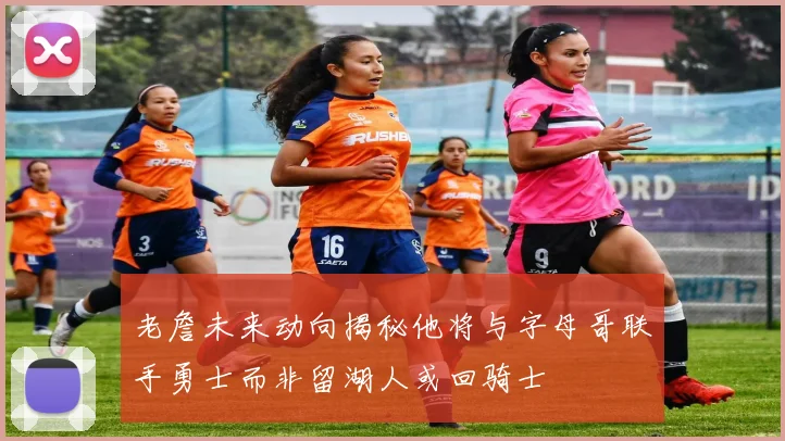 老詹未来动向揭秘他将与字母哥联手勇士而非留湖人或回骑士