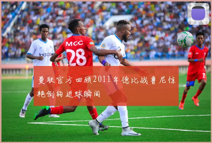 曼联官方回顾2011年德比战鲁尼惊艳倒钩进球瞬间