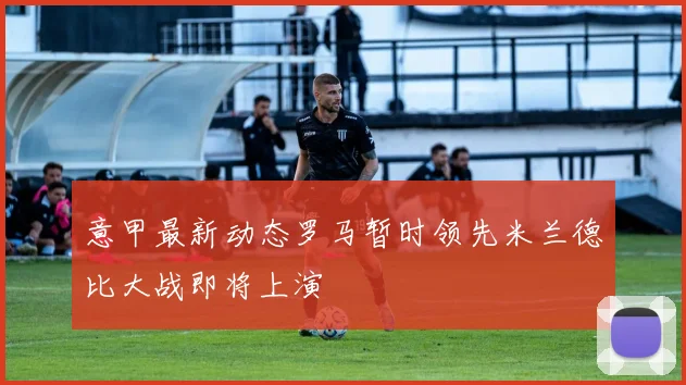 意甲最新动态罗马暂时领先米兰德比大战即将上演