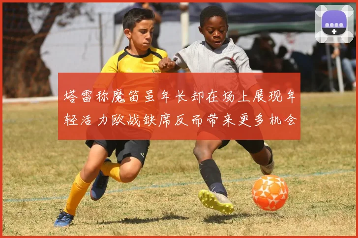 塔雷称魔笛虽年长却在场上展现年轻活力欧战缺席反而带来更多机会