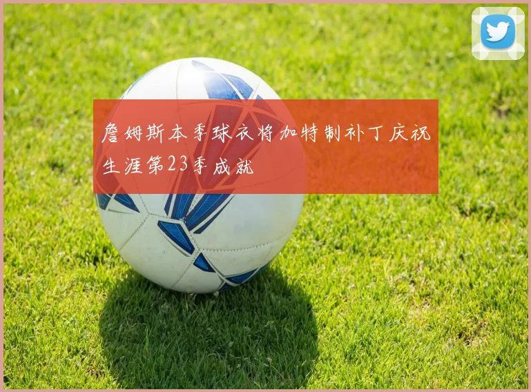 詹姆斯本季球衣将加特制补丁庆祝生涯第23季成就