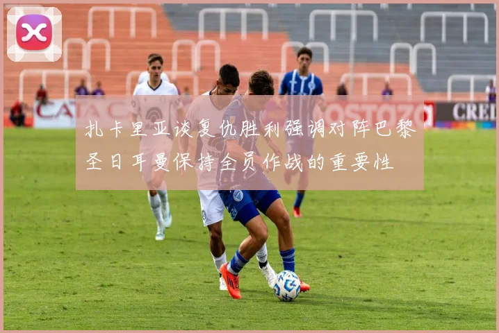 扎卡里亚谈复仇胜利强调对阵巴黎圣日耳曼保持全员作战的重要性