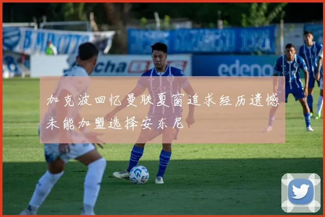 加克波回忆曼联夏窗追求经历遗憾未能加盟选择安东尼