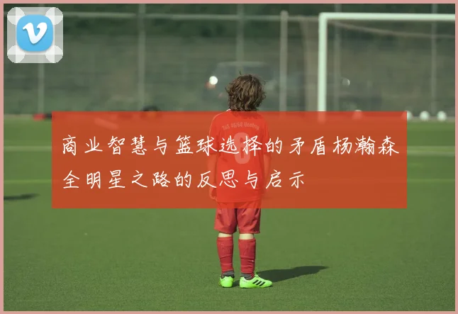 商业智慧与篮球选择的矛盾杨瀚森全明星之路的反思与启示