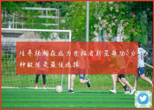 培养杨瀚森成为开拓者新星每场5分钟锻炼是最佳选择