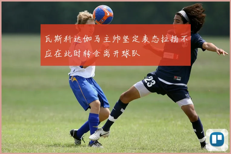 瓦斯科达伽马主帅坚定表态拉扬不应在此时转会离开球队