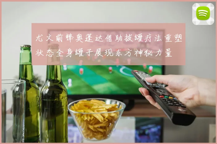 尤文前锋奥蓬达借助拔罐疗法重塑状态全身罐子展现东方神秘力量