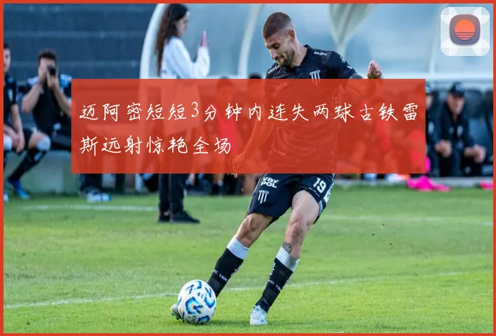 迈阿密短短3分钟内连失两球古铁雷斯远射惊艳全场
