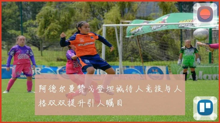 阿德尔曼赞戈登坦诚待人竞技与人格双双提升引人瞩目