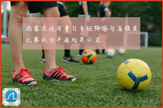 西蒙尼谈布鲁日年轻阵容与高强度比赛认为平局结果公正