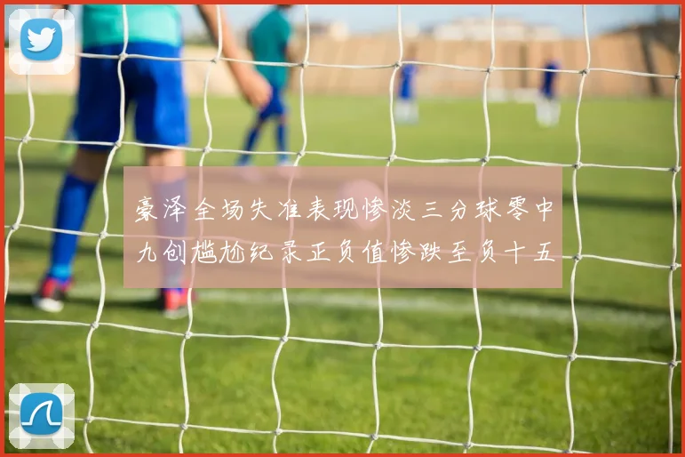 豪泽全场失准表现惨淡三分球零中九创尴尬纪录正负值惨跌至负十五