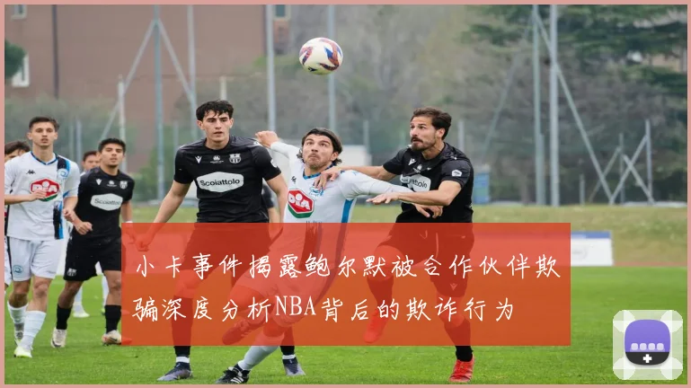 小卡事件揭露鲍尔默被合作伙伴欺骗深度分析NBA背后的欺诈行为
