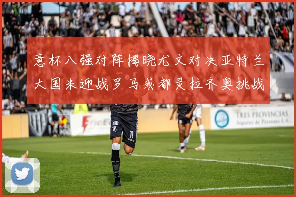 意杯八强对阵揭晓尤文对决亚特兰大国米迎战罗马或都灵拉齐奥挑战博人