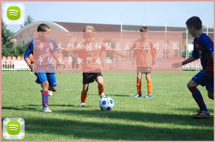 卡马文加或将转型左后卫应对法国中场竞争激烈局面