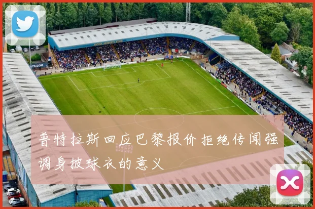 普特拉斯回应巴黎报价拒绝传闻强调身披球衣的意义