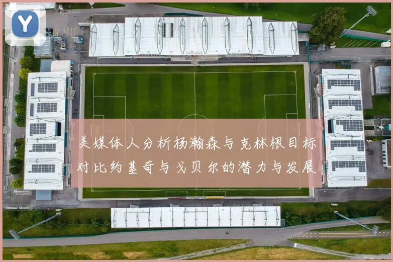 美媒体人分析杨瀚森与克林根目标对比约基奇与戈贝尔的潜力与发展方向