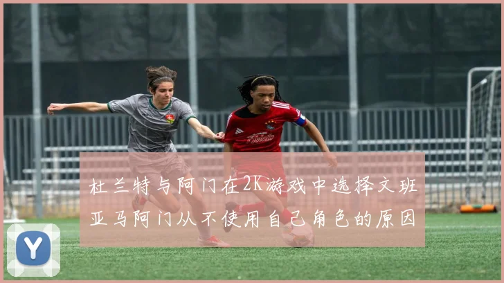 杜兰特与阿门在2K游戏中选择文班亚马阿门从不使用自己角色的原因揭秘