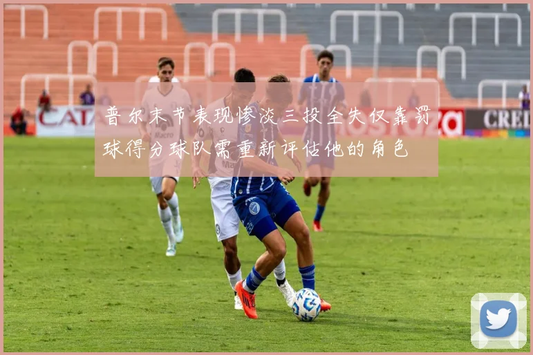 普尔末节表现惨淡三投全失仅靠罚球得分球队需重新评估他的角色