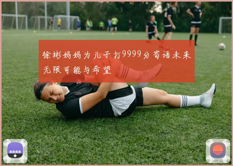 徐彬妈妈为儿子打9999分寄语未来无限可能与希望