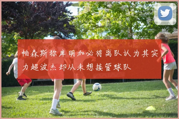 帕森斯称库明加必将离队认为其实力超波杰却从未想接管球队