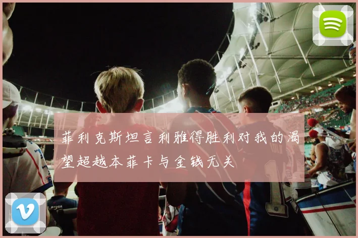 菲利克斯坦言利雅得胜利对我的渴望超越本菲卡与金钱无关