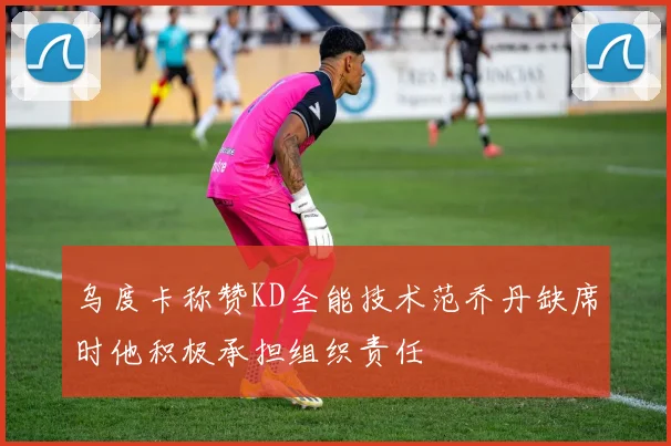 乌度卡称赞KD全能技术范乔丹缺席时他积极承担组织责任