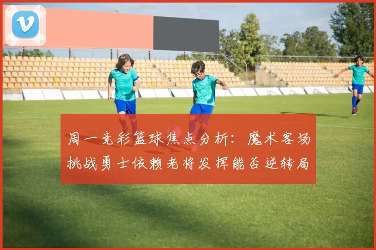 周一竞彩篮球焦点分析：魔术客场挑战勇士依赖老将发挥能否逆转局势