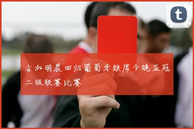 古加明晨回归葡萄牙缺席今晚亚冠二级联赛比赛