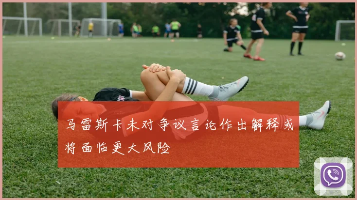 马雷斯卡未对争议言论作出解释或将面临更大风险