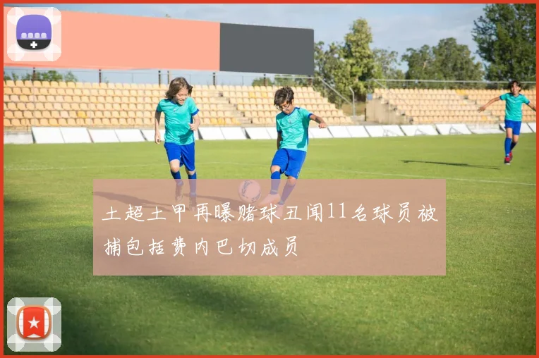 土超土甲再曝赌球丑闻11名球员被捕包括费内巴切成员