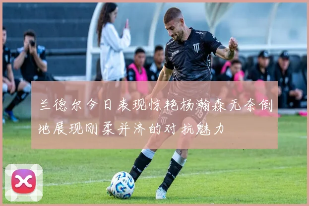 兰德尔今日表现惊艳杨瀚森无奈倒地展现刚柔并济的对抗魅力