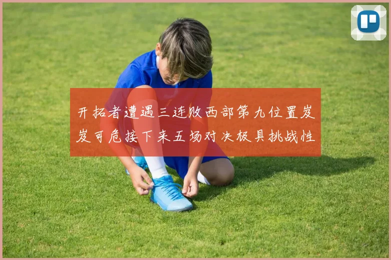 开拓者遭遇三连败西部第九位置岌岌可危接下来五场对决极具挑战性