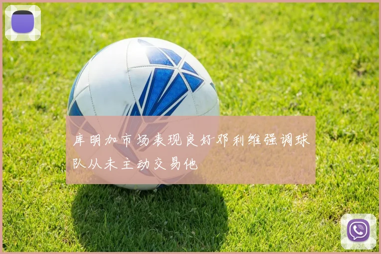 库明加市场表现良好邓利维强调球队从未主动交易他