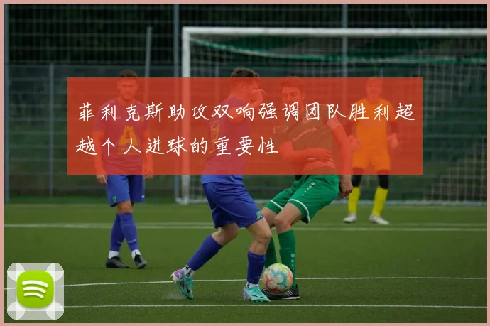 菲利克斯助攻双响强调团队胜利超越个人进球的重要性