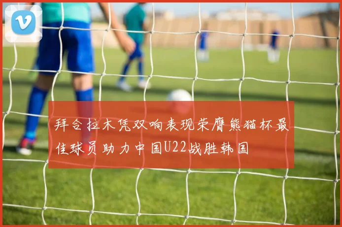拜合拉木凭双响表现荣膺熊猫杯最佳球员助力中国U22战胜韩国