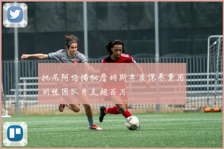 托尼阿伦揭秘詹姆斯年度保养费用训练团队开支超百万