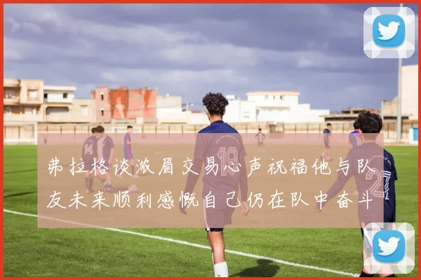 弗拉格谈浓眉交易心声祝福他与队友未来顺利感慨自己仍在队中奋斗
