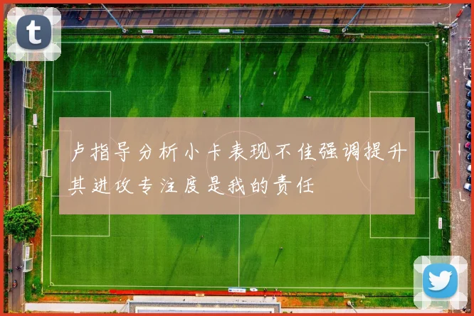 卢指导分析小卡表现不佳强调提升其进攻专注度是我的责任