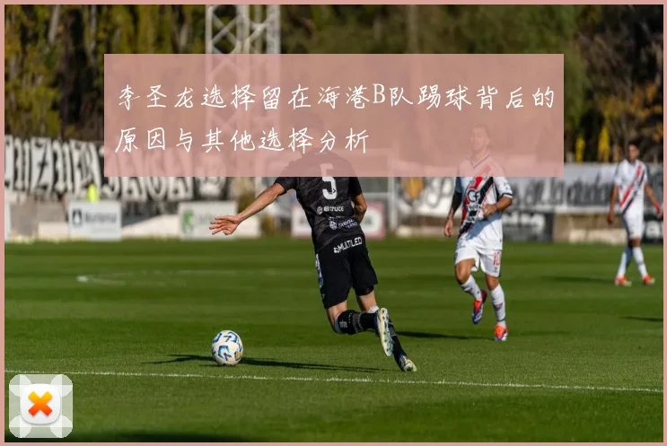 李圣龙选择留在海港B队踢球背后的原因与其他选择分析
