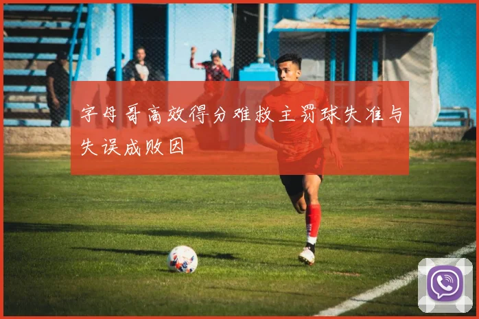 字母哥高效得分难救主罚球失准与失误成败因