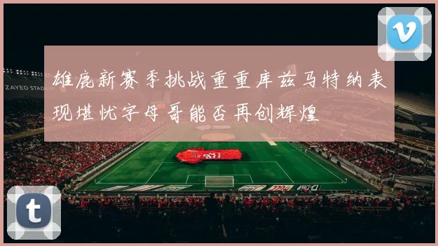 雄鹿新赛季挑战重重库兹马特纳表现堪忧字母哥能否再创辉煌
